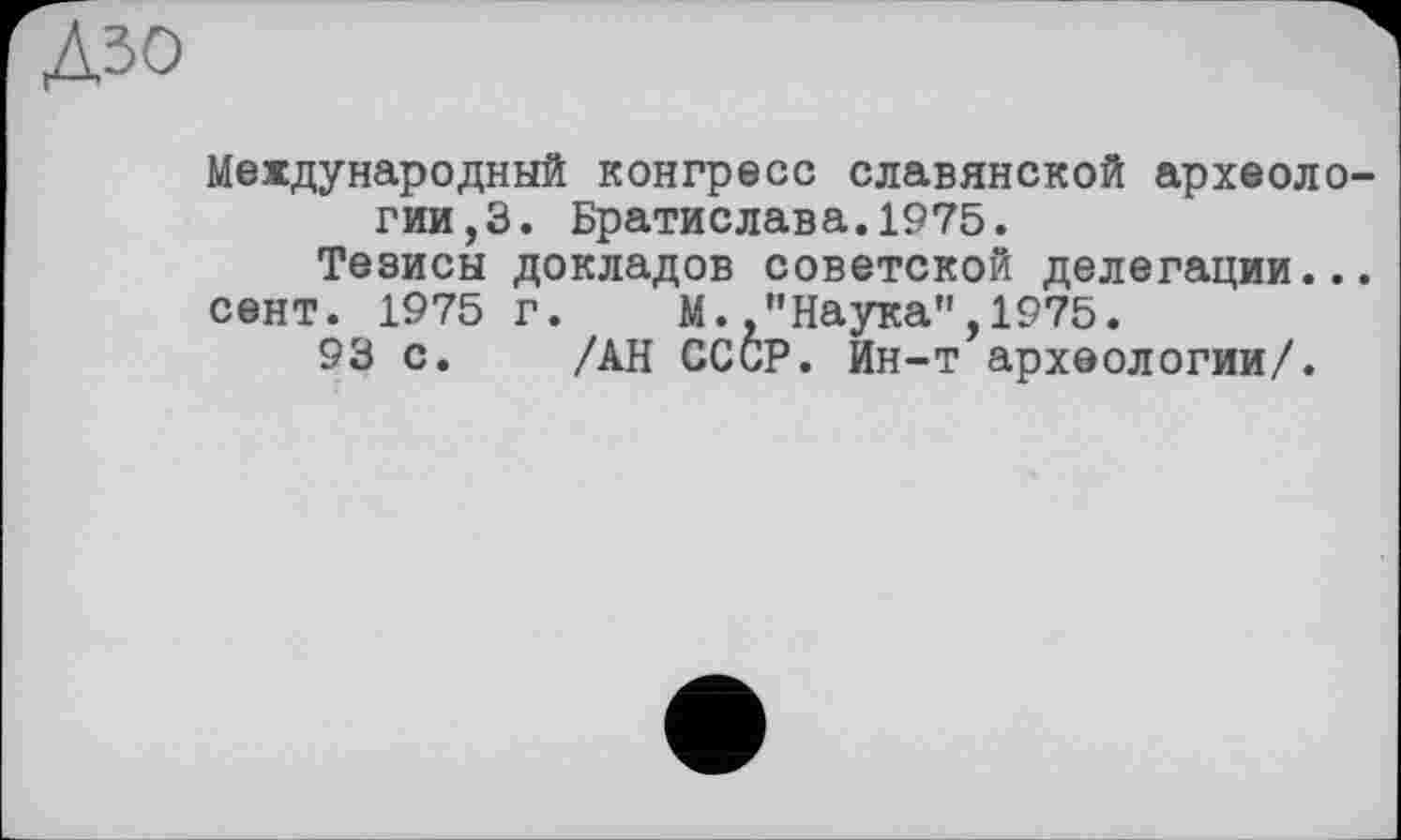 ﻿Дзо
Международный конгресс славянской археологии^. Братислава.1975.
Тезисы докладов советской делегации...
сент. 1975 г. М.,"Наука",1975.
93 с. /АН СССР, йн-т археологии/.